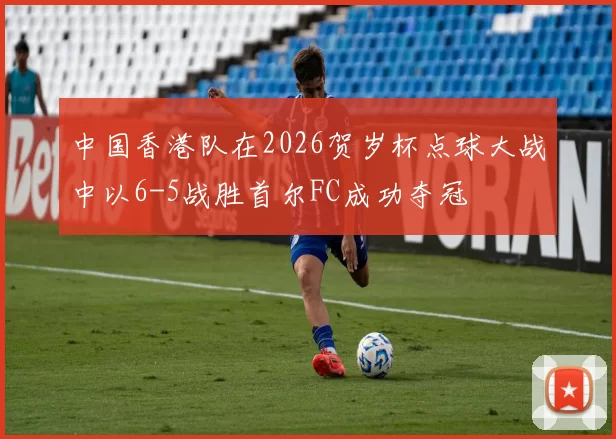 中国香港队在2026贺岁杯点球大战中以6-5战胜首尔FC成功夺冠