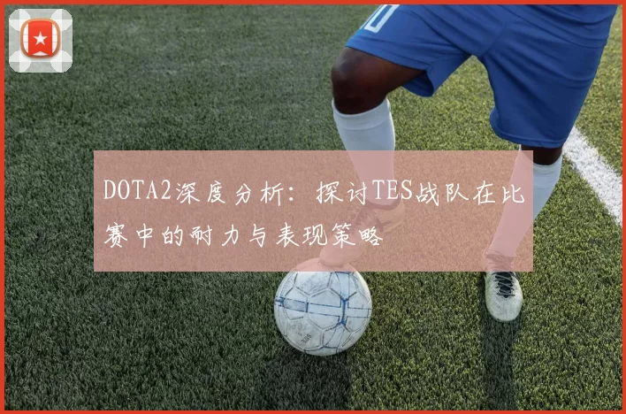 DOTA2深度分析:探讨TES战队在比赛中的耐力与表现策略