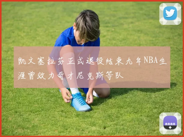 凯文塞拉芬正式退役结束九年NBA生涯曾效力奇才尼克斯等队
