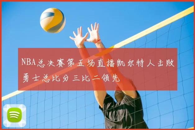 NBA总决赛第五场直播凯尔特人击败勇士总比分三比二领先