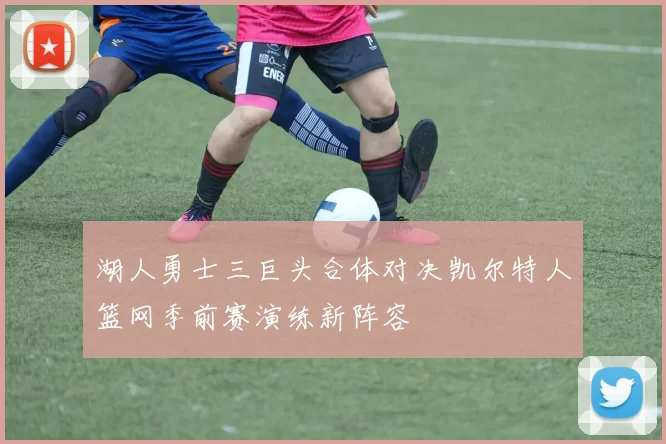 湖人勇士三巨头合体对决凯尔特人篮网季前赛演练新阵容