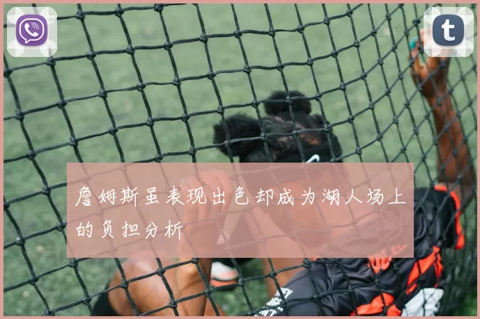 詹姆斯虽表现出色却成为湖人场上的负担分析