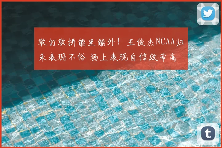 敢打敢拼能里能外!王俊杰NCAA归来表现不俗 场上表现自信效率高