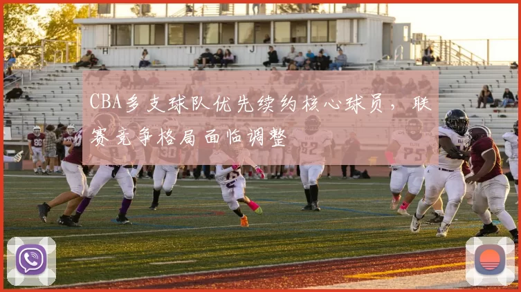 CBA多支球队优先续约核心球员,联赛竞争格局面临调整