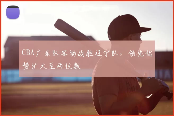 CBA广东队客场战胜辽宁队，领先优势扩大至两位数