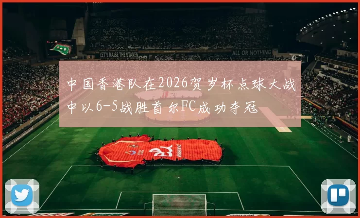 中国香港队在2026贺岁杯点球大战中以6-5战胜首尔FC成功夺冠