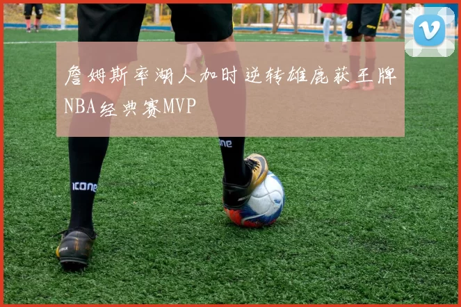詹姆斯率湖人加时逆转雄鹿获王牌NBA经典赛MVP