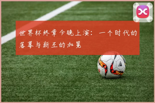世界杯终章今晚上演:一个时代的落幕与新王的加冕