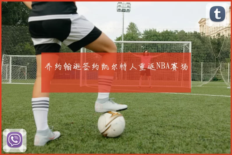 乔约翰逊签约凯尔特人重返NBA赛场