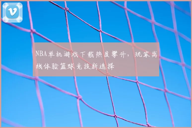 NBA单机游戏下载热度攀升,玩家离线体验篮球竞技新选择