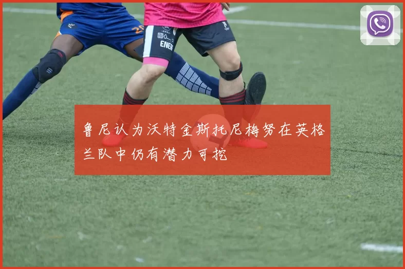 鲁尼认为沃特金斯托尼梅努在英格兰队中仍有潜力可挖