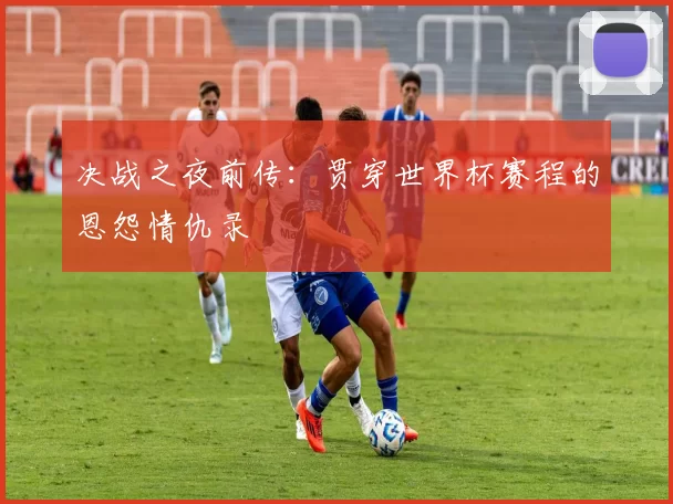 决战之夜前传：贯穿世界杯赛程的恩怨情仇录