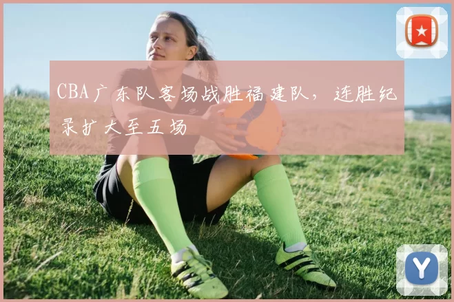 CBA广东队客场战胜福建队,连胜纪录扩大至五场