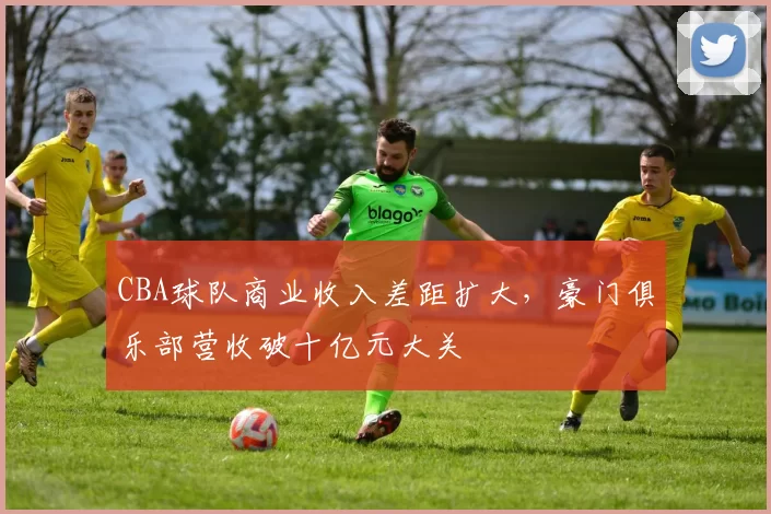 CBA球队商业收入差距扩大，豪门俱乐部营收破十亿元大关