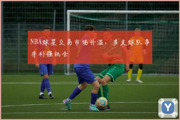 NBA球星交易市场升温,多支球队争夺补强机会
