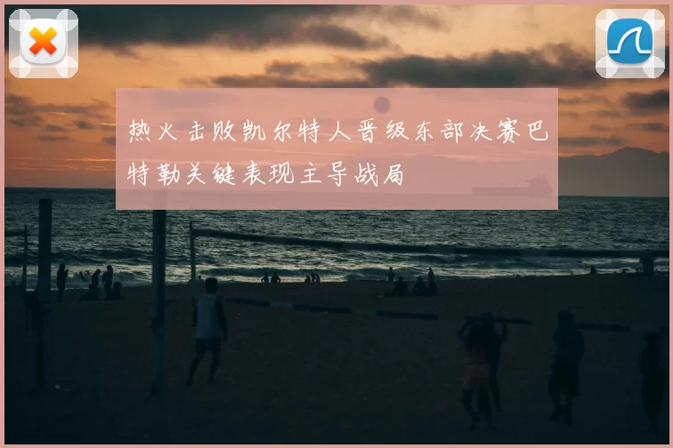 热火击败凯尔特人晋级东部决赛巴特勒关键表现主导战局