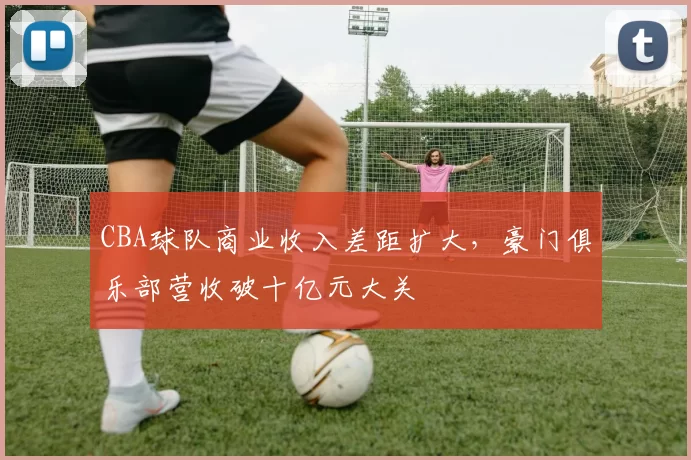 CBA球队商业收入差距扩大，豪门俱乐部营收破十亿元大关