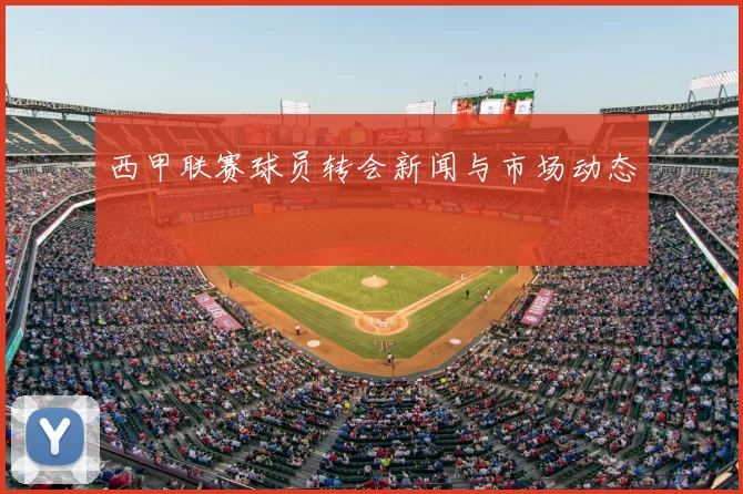 西甲联赛球员转会新闻与市场动态