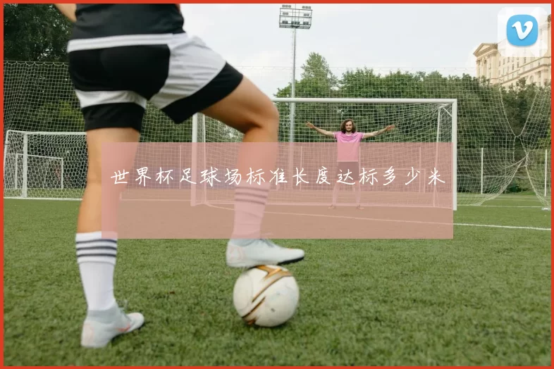 世界杯足球场标准长度达标多少米