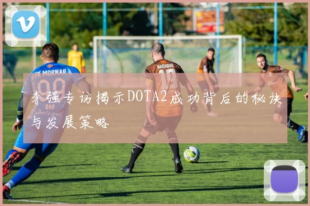 李强专访揭示DOTA2成功背后的秘诀与发展策略