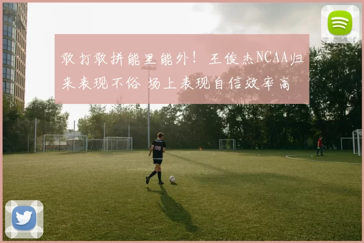 敢打敢拼能里能外!王俊杰NCAA归来表现不俗 场上表现自信效率高