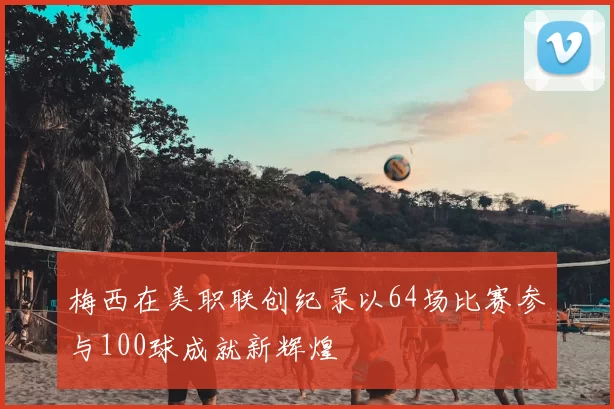 梅西在美职联创纪录以64场比赛参与100球成就新辉煌