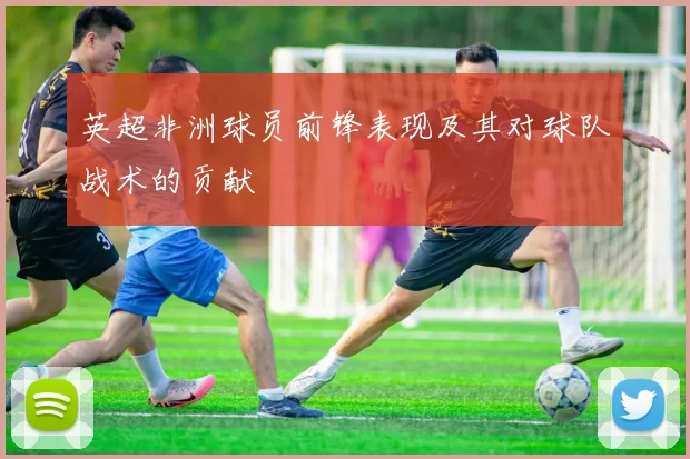 英超非洲球员前锋表现及其对球队战术的贡献