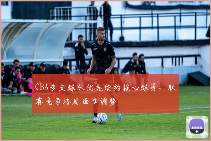 CBA多支球队优先续约核心球员，联赛竞争格局面临调整