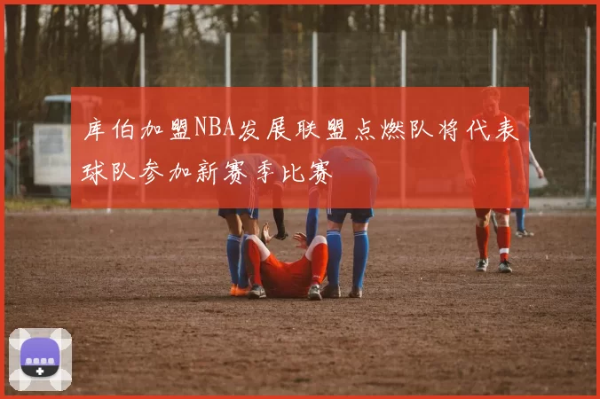 库伯加盟NBA发展联盟点燃队将代表球队参加新赛季比赛