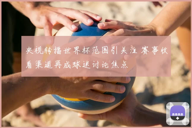 央视转播世界杯范围引关注 赛事收看渠道再成球迷讨论焦点