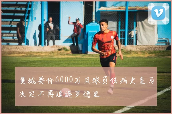 曼城要价6000万且球员伤病史皇马决定不再追逐罗德里
