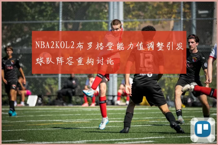 NBA2KOL2布罗格登能力值调整引发球队阵容重构讨论