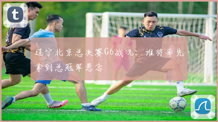 辽宁北京总决赛G6战况:谁将率先拿到总冠军悬念