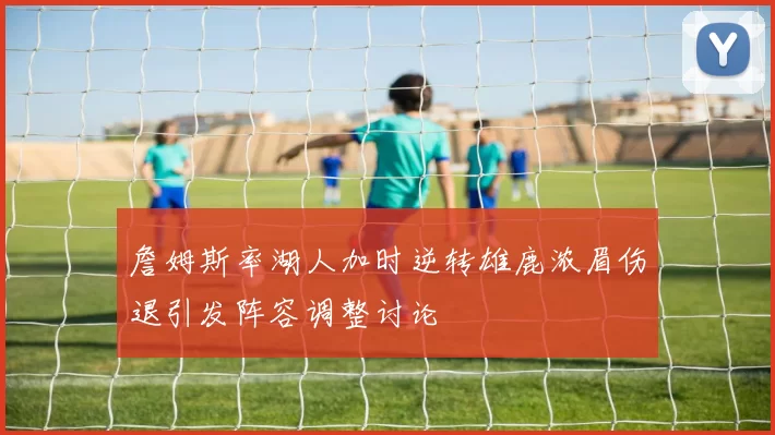 詹姆斯率湖人加时逆转雄鹿浓眉伤退引发阵容调整讨论