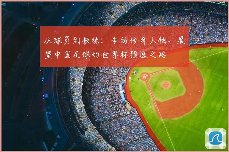 从球员到教练:专访传奇人物,展望中国足球的世界杯预选之路