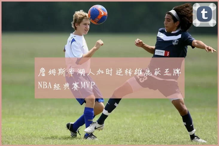詹姆斯率湖人加时逆转雄鹿获王牌NBA经典赛MVP