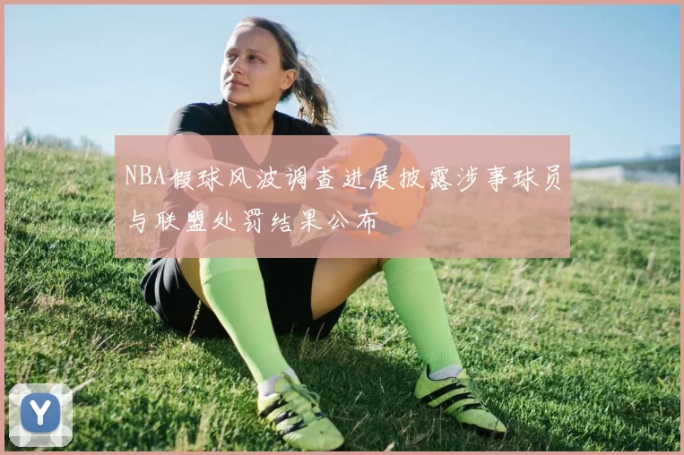 NBA假球风波调查进展披露涉事球员与联盟处罚结果公布