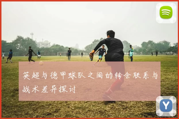 英超与德甲球队之间的转会联系与战术差异探讨