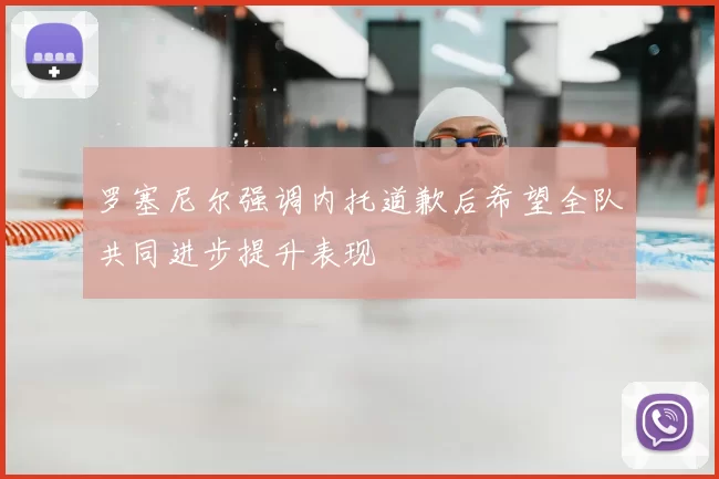 罗塞尼尔强调内托道歉后希望全队共同进步提升表现