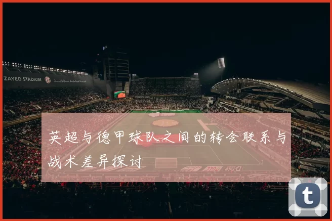 英超与德甲球队之间的转会联系与战术差异探讨