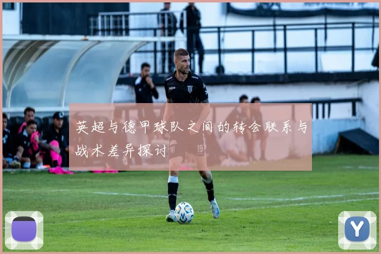 英超与德甲球队之间的转会联系与战术差异探讨