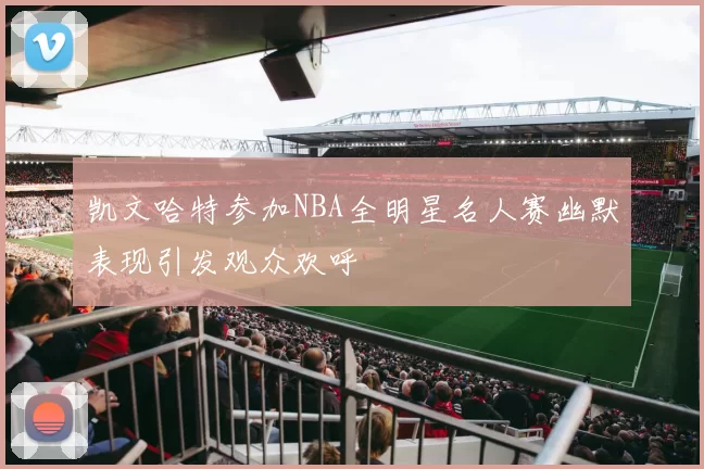 凯文哈特参加NBA全明星名人赛幽默表现引发观众欢呼