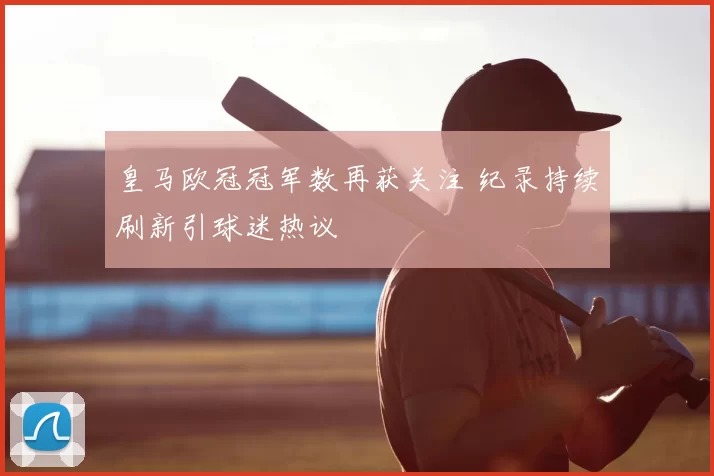 皇马欧冠冠军数再获关注 纪录持续刷新引球迷热议