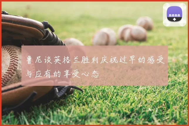 鲁尼谈英格兰胜利庆祝过早的感受与应有的享受心态