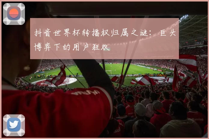 抖音世界杯转播权归属之谜：巨头博弈下的用户狂欢