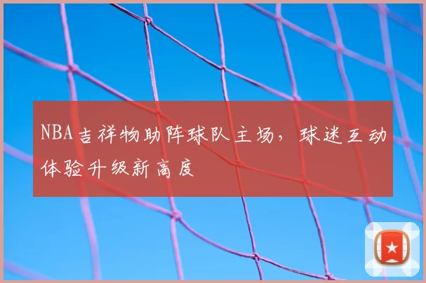 NBA吉祥物助阵球队主场,球迷互动体验升级新高度