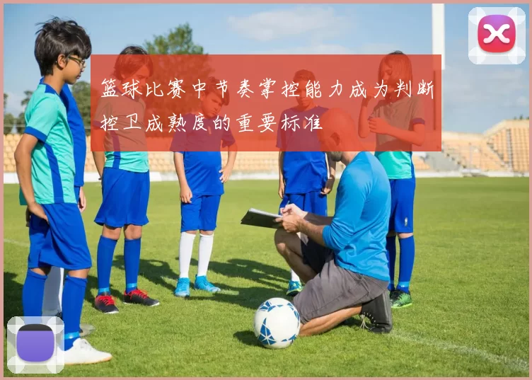 篮球比赛中节奏掌控能力成为判断控卫成熟度的重要标准