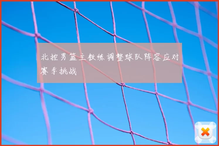 北控男篮主教练调整球队阵容应对赛季挑战