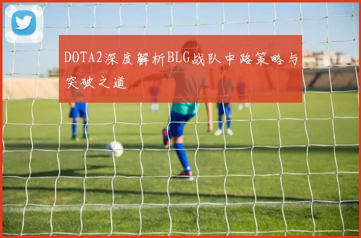 DOTA2深度解析BLG战队中路策略与突破之道