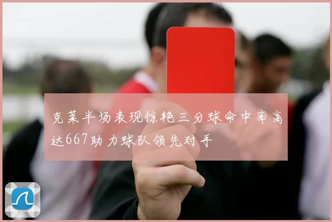克莱半场表现惊艳三分球命中率高达667助力球队领先对手